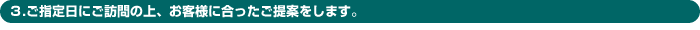 3.ご指定日にご訪問の上、お客様に合ったご提案をします。